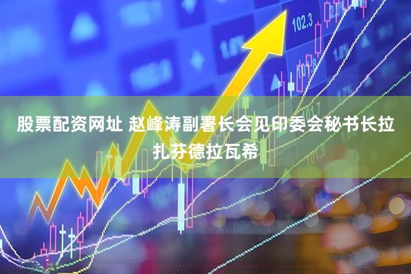 股票配资网址 赵峰涛副署长会见印委会秘书长拉扎芬德拉瓦希