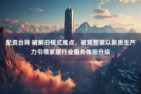 配资台网 破解旧模式难点，被窝整装以新质生产力引领家居行业服务体验升级