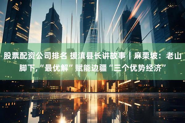 股票配资公司排名 援滇县长讲故事｜麻栗坡：老山脚下,“最优解”赋能边疆“三个优势经济”
