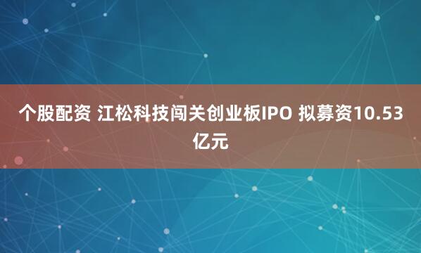 个股配资 江松科技闯关创业板IPO 拟募资10.53亿元