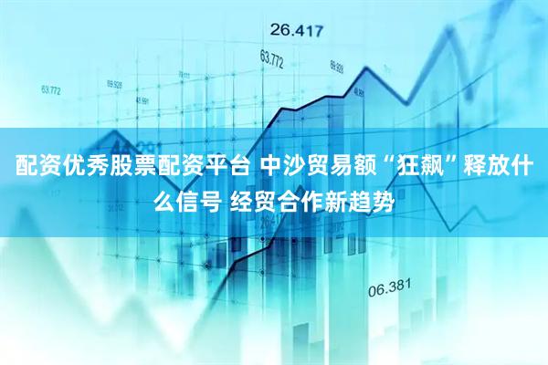 配资优秀股票配资平台 中沙贸易额“狂飙”释放什么信号 经贸合作新趋势