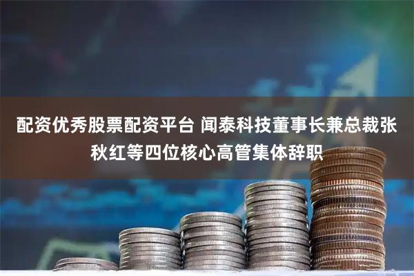 配资优秀股票配资平台 闻泰科技董事长兼总裁张秋红等四位核心高管集体辞职