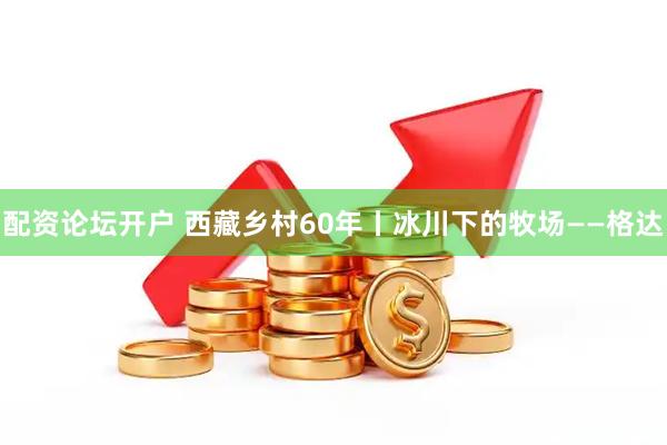 配资论坛开户 西藏乡村60年丨冰川下的牧场——格达