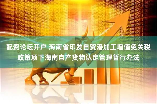 配资论坛开户 海南省印发自贸港加工增值免关税政策项下海南自产货物认定管理暂行办法