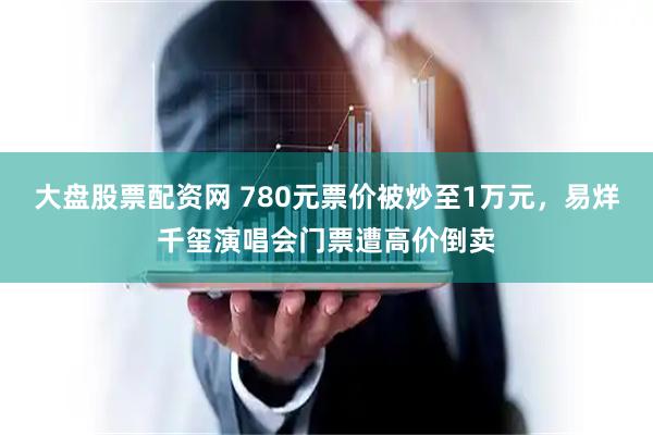 大盘股票配资网 780元票价被炒至1万元，易烊千玺演唱会门票遭高价倒卖