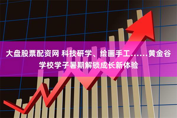 大盘股票配资网 科技研学、绘画手工……黄金谷学校学子暑期解锁成长新体验