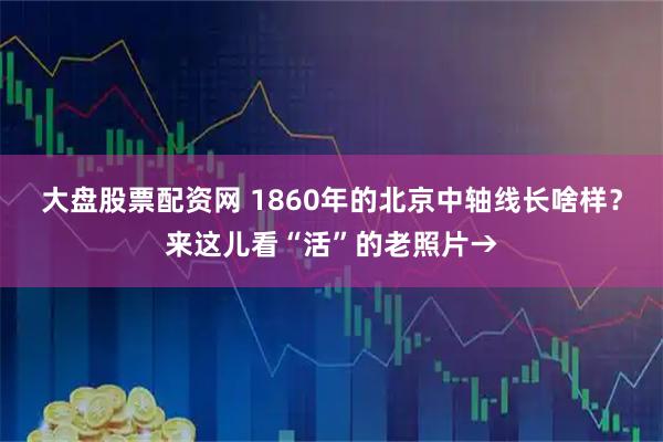 大盘股票配资网 1860年的北京中轴线长啥样？来这儿看“活”的老照片→