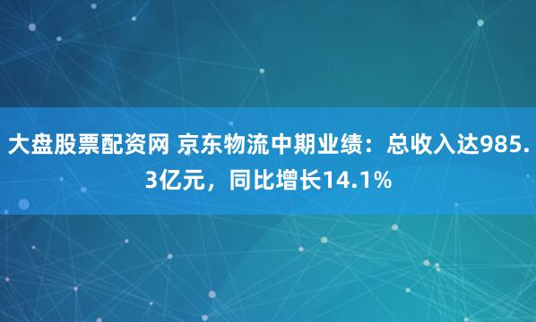 大盘股票配资网 京东物流中期业绩：总收入达985.3亿元，同比增长14.1%