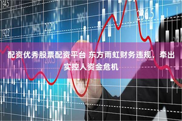 配资优秀股票配资平台 东方雨虹财务违规，牵出实控人资金危机