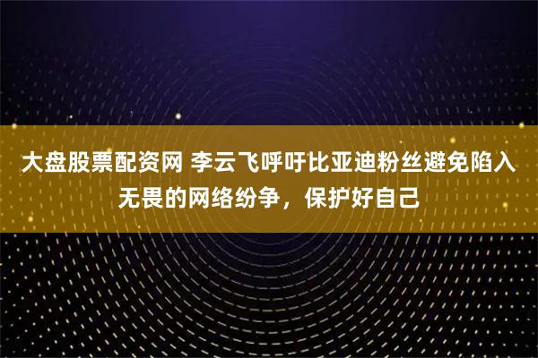大盘股票配资网 李云飞呼吁比亚迪粉丝避免陷入无畏的网络纷争，保护好自己