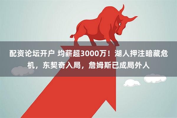 配资论坛开户 均薪超3000万！湖人押注暗藏危机，东契奇入局，詹姆斯已成局外人
