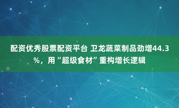 配资优秀股票配资平台 卫龙蔬菜制品劲增44.3%，用“超级食材”重构增长逻辑