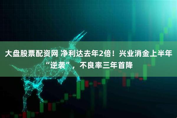 大盘股票配资网 净利达去年2倍！兴业消金上半年“逆袭”，不良率三年首降