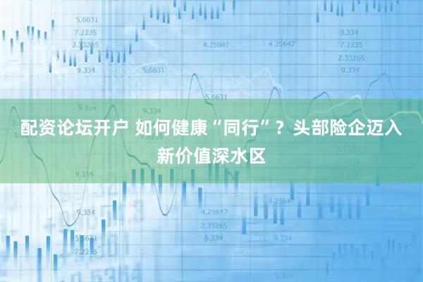 配资论坛开户 如何健康“同行”？头部险企迈入新价值深水区
