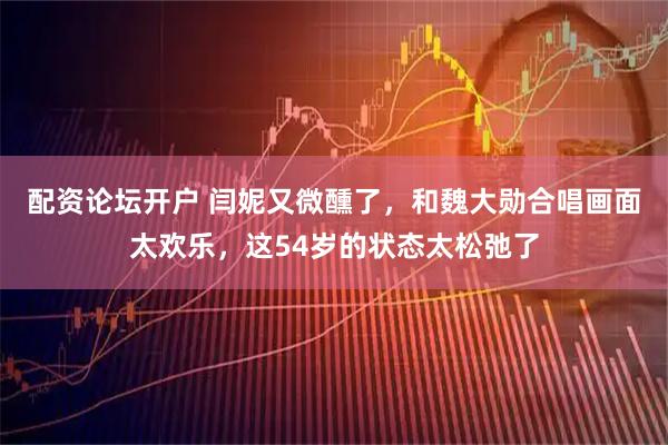 配资论坛开户 闫妮又微醺了，和魏大勋合唱画面太欢乐，这54岁的状态太松弛了
