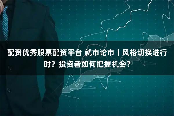 配资优秀股票配资平台 就市论市丨风格切换进行时？投资者如何把握机会？