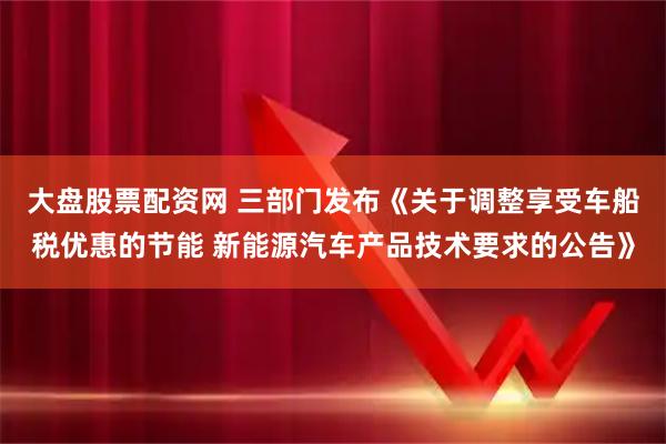 大盘股票配资网 三部门发布《关于调整享受车船税优惠的节能 新能源汽车产品技术要求的公告》