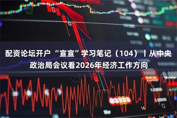 配资论坛开户 “宣宣”学习笔记（104）丨从中央政治局会议看2026年经济工作方向