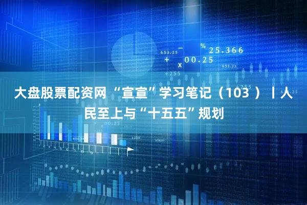 大盘股票配资网 “宣宣”学习笔记（103 ）丨人民至上与“十五五”规划