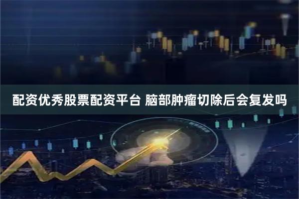配资优秀股票配资平台 脑部肿瘤切除后会复发吗