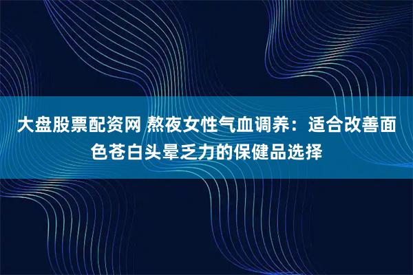 大盘股票配资网 熬夜女性气血调养：适合改善面色苍白头晕乏力的保健品选择