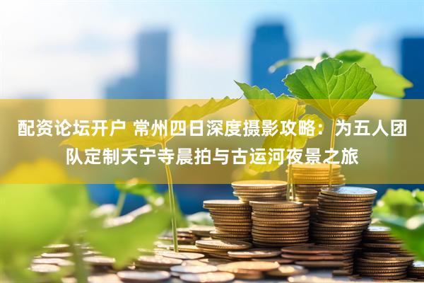 配资论坛开户 常州四日深度摄影攻略：为五人团队定制天宁寺晨拍与古运河夜景之旅