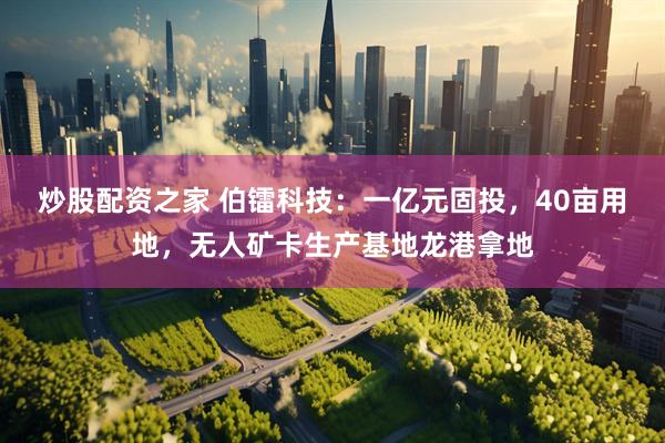 炒股配资之家 伯镭科技：一亿元固投，40亩用地，无人矿卡生产基地龙港拿地