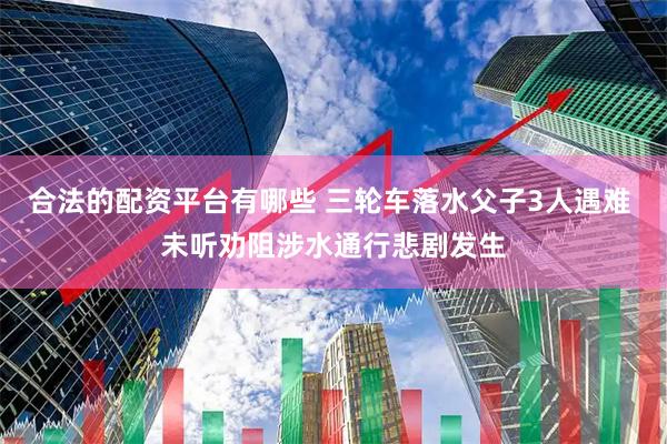 合法的配资平台有哪些 三轮车落水父子3人遇难 未听劝阻涉水通行悲剧发生