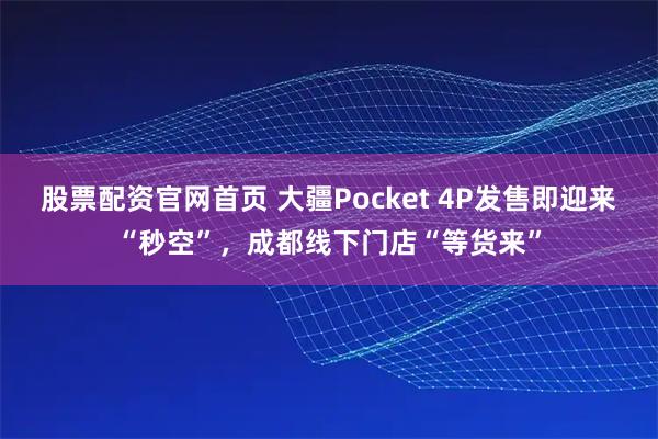 股票配资官网首页 大疆Pocket 4P发售即迎来“秒空”，成都线下门店“等货来”