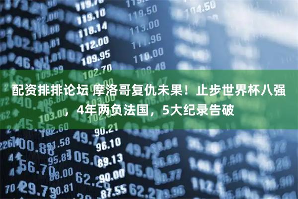 配资排排论坛 摩洛哥复仇未果！止步世界杯八强，4年两负法国，5大纪录告破