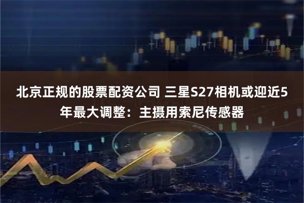 北京正规的股票配资公司 三星S27相机或迎近5年最大调整：主摄用索尼传感器