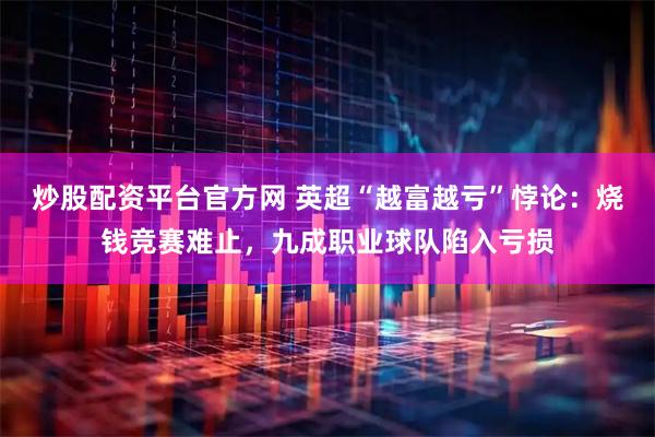 炒股配资平台官方网 英超“越富越亏”悖论：烧钱竞赛难止，九成职业球队陷入亏损